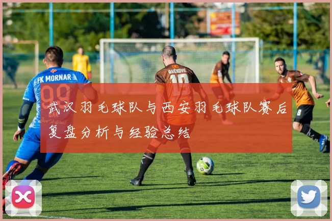 武汉羽毛球队与西安羽毛球队赛后复盘分析与经验总结