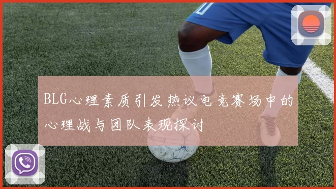 BLG心理素质引发热议电竞赛场中的心理战与团队表现探讨