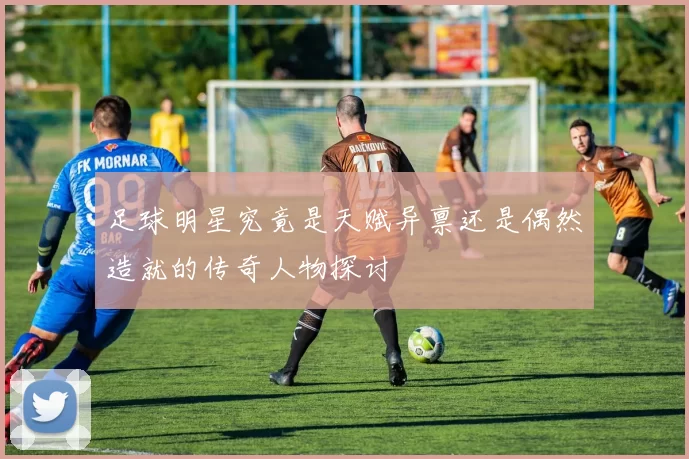 足球明星究竟是天赋异禀还是偶然造就的传奇人物探讨