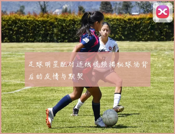 足球明星配对连线视频揭秘球场背后的友情与默契