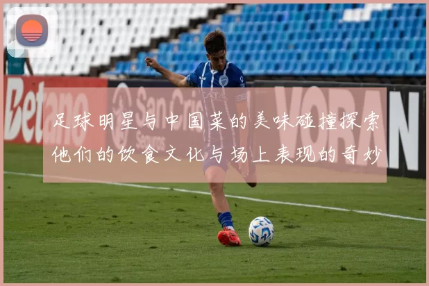 足球明星与中国菜的美味碰撞探索他们的饮食文化与场上表现的奇妙联系