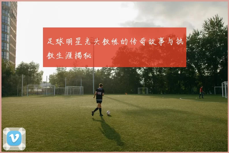 足球明星光头教练的传奇故事与执教生涯揭秘