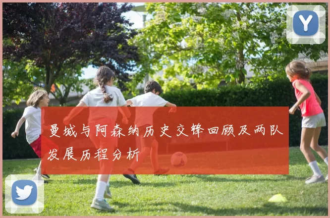 曼城与阿森纳历史交锋回顾及两队发展历程分析