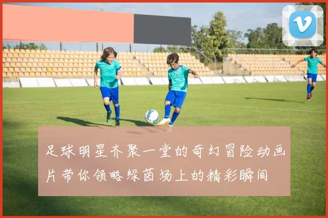 足球明星齐聚一堂的奇幻冒险动画片带你领略绿茵场上的精彩瞬间