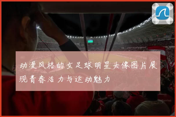 动漫风格的女足球明星头像图片展现青春活力与运动魅力