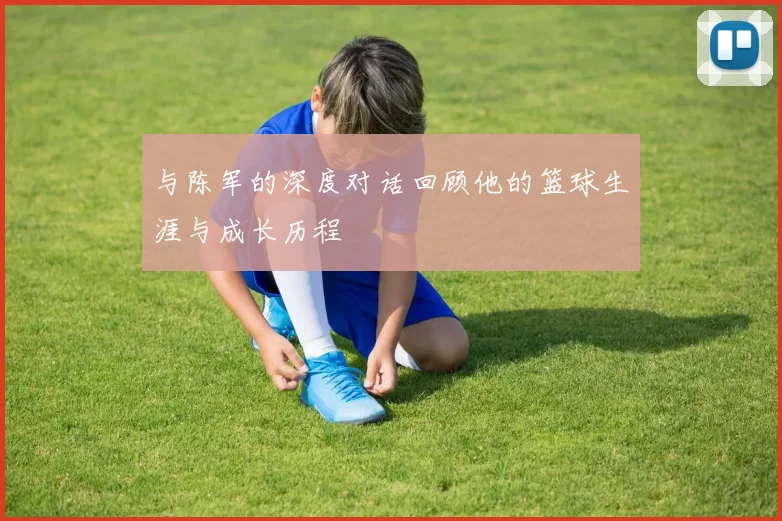 与陈军的深度对话回顾他的篮球生涯与成长历程