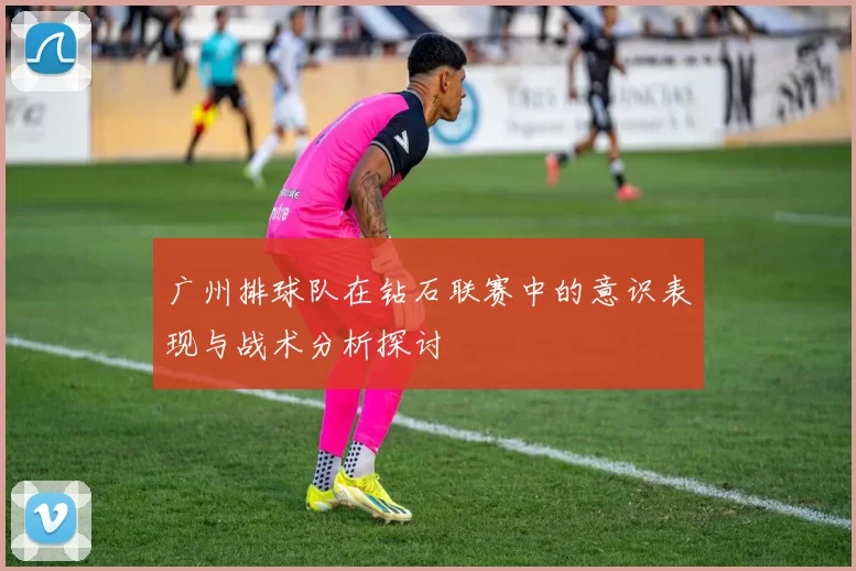广州排球队在钻石联赛中的意识表现与战术分析探讨