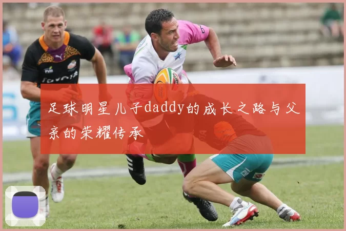 足球明星儿子daddy的成长之路与父亲的荣耀传承