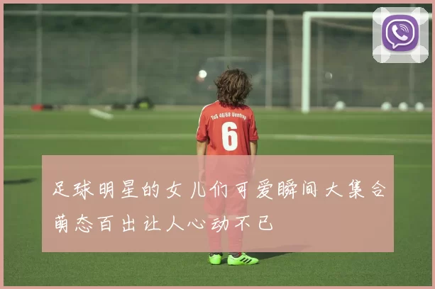 足球明星的女儿们可爱瞬间大集合萌态百出让人心动不已
