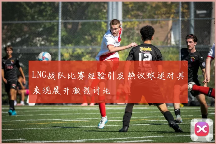 LNG战队比赛经验引发热议球迷对其表现展开激烈讨论