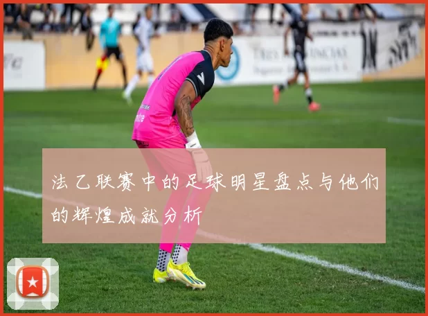 法乙联赛中的足球明星盘点与他们的辉煌成就分析