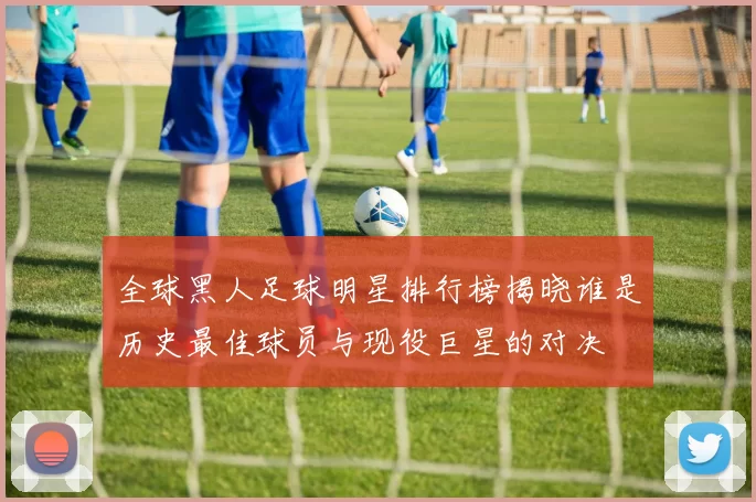 全球黑人足球明星排行榜揭晓谁是历史最佳球员与现役巨星的对决