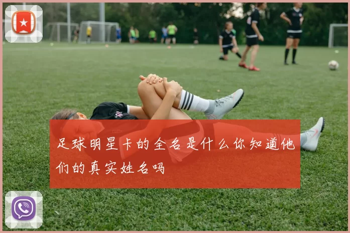 足球明星卡的全名是什么你知道他们的真实姓名吗