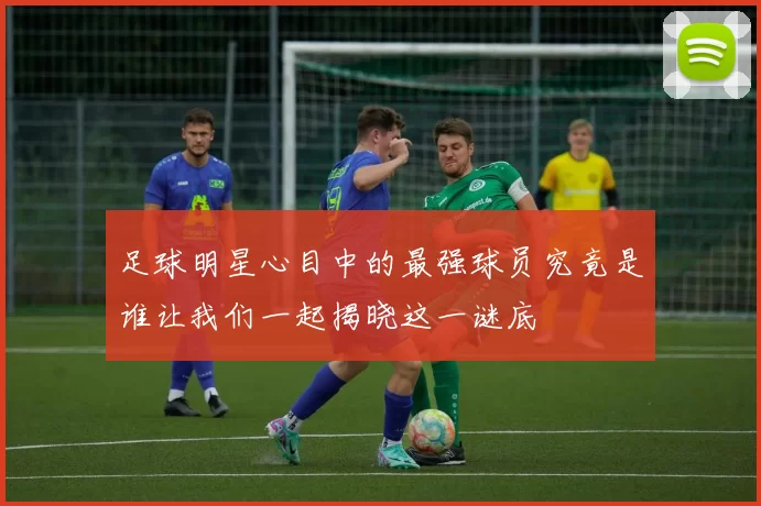 足球明星心目中的最强球员究竟是谁让我们一起揭晓这一谜底