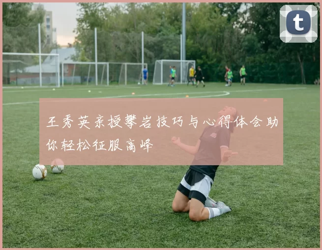 王秀英亲授攀岩技巧与心得体会助你轻松征服高峰