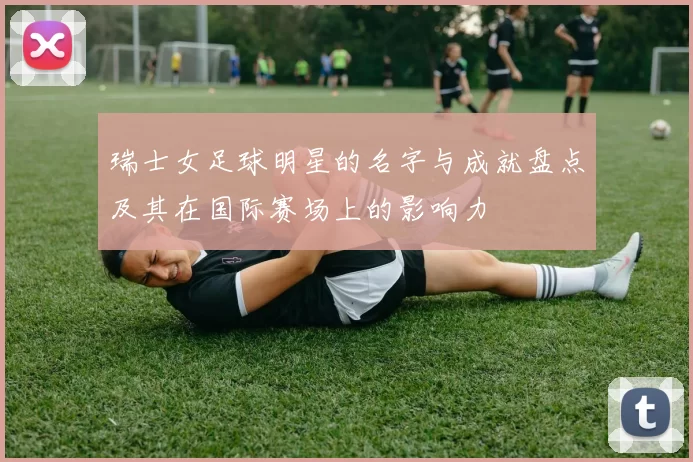 瑞士女足球明星的名字与成就盘点及其在国际赛场上的影响力