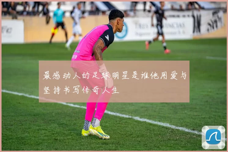 最感动人的足球明星是谁他用爱与坚持书写传奇人生