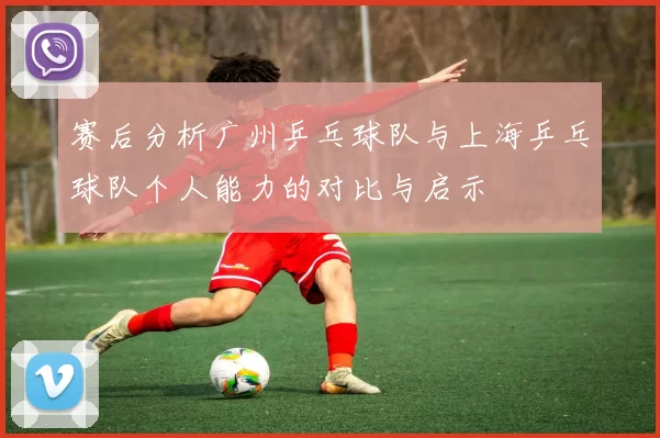 赛后分析广州乒乓球队与上海乒乓球队个人能力的对比与启示