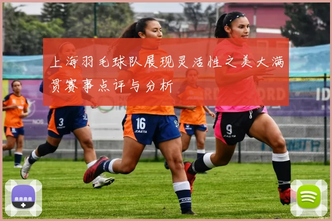 上海羽毛球队展现灵活性之美大满贯赛事点评与分析