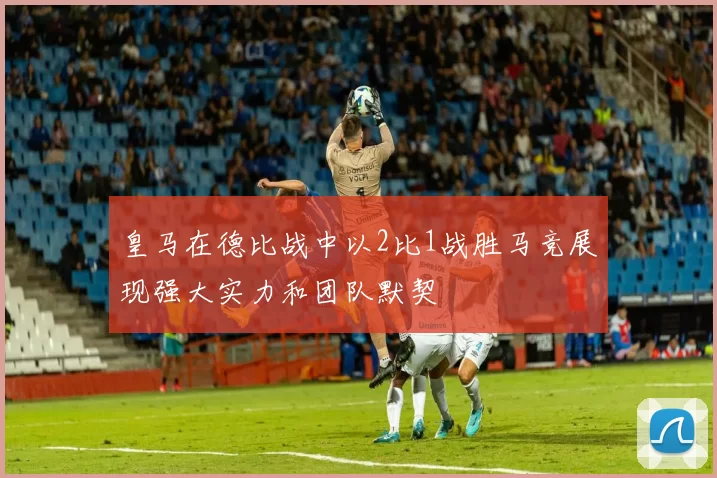 皇马在德比战中以2比1战胜马竞展现强大实力和团队默契