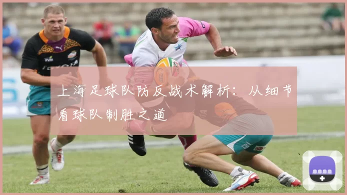 上海足球队防反战术解析：从细节看球队制胜之道