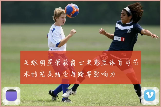 足球明星荣获爵士奖彰显体育与艺术的完美结合与跨界影响力