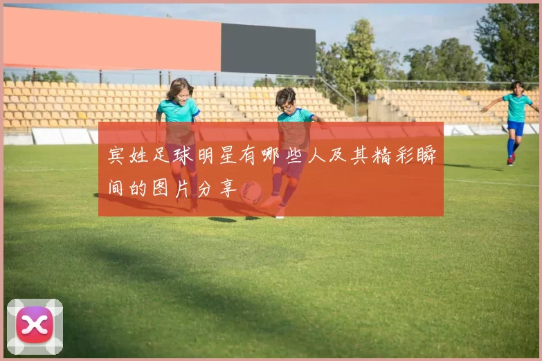 宾姓足球明星有哪些人及其精彩瞬间的图片分享