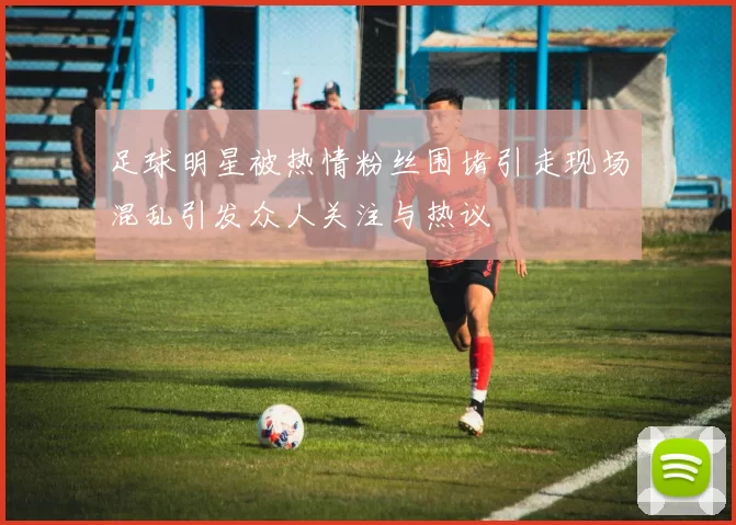 足球明星被热情粉丝围堵引走现场混乱引发众人关注与热议