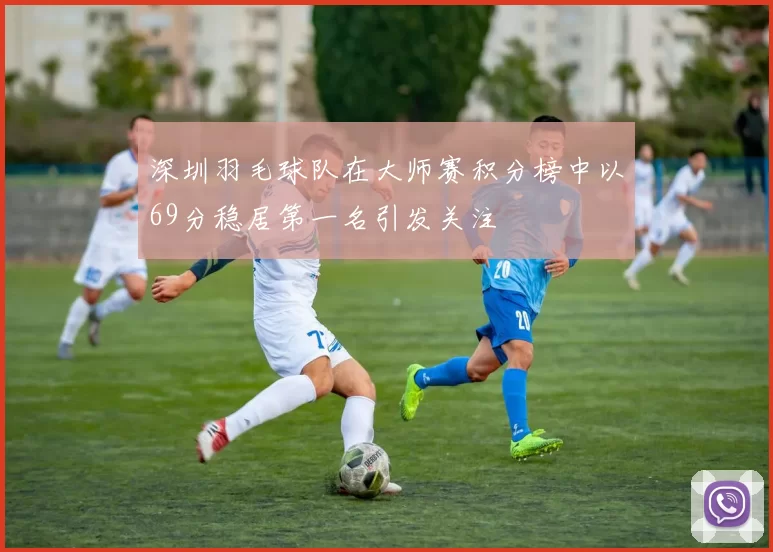 深圳羽毛球队在大师赛积分榜中以69分稳居第一名引发关注