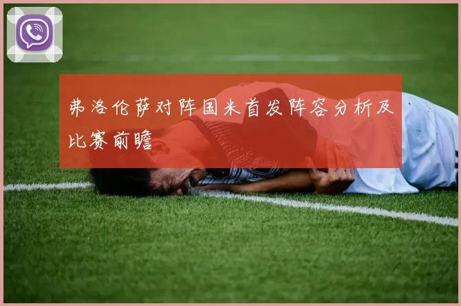 弗洛伦萨对阵国米首发阵容分析及比赛前瞻