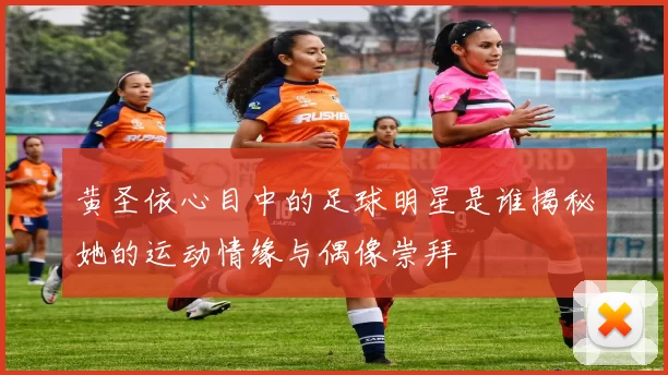 黄圣依心目中的足球明星是谁揭秘她的运动情缘与偶像崇拜