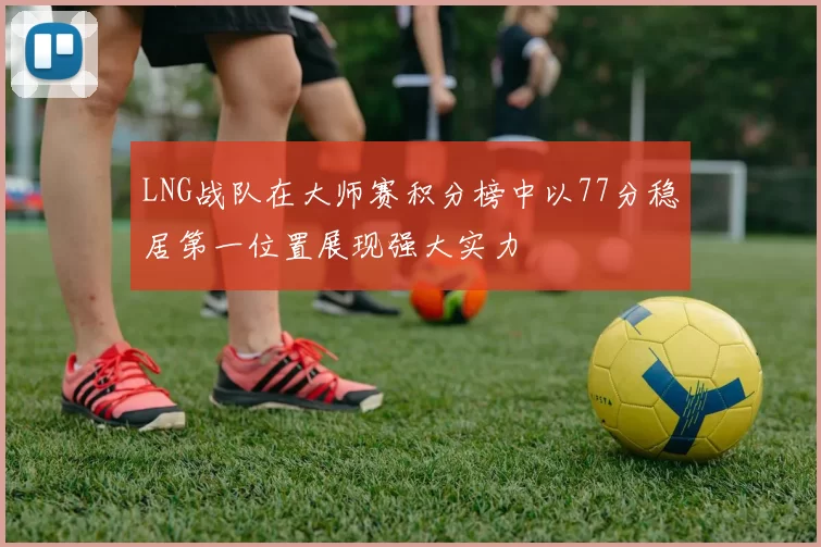LNG战队在大师赛积分榜中以77分稳居第一位置展现强大实力