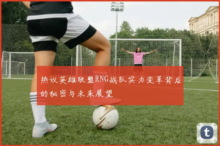 热议英雄联盟RNG战队实力变革背后的秘密与未来展望