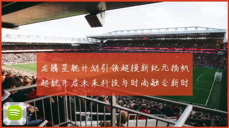 龙腾星舰计划引领超模新纪元扬帆起航开启未来科技与时尚融合新时代