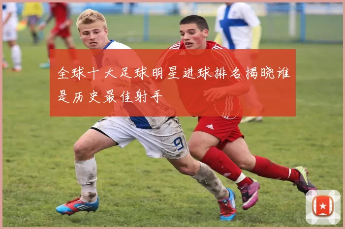 全球十大足球明星进球排名揭晓谁是历史最佳射手