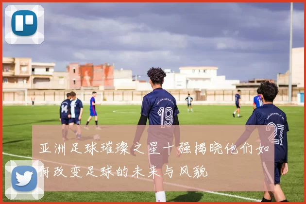 亚洲足球璀璨之星十强揭晓他们如何改变足球的未来与风貌