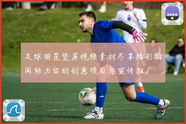 足球明星竖屏视频素材尽享精彩瞬间助力你的创意项目与宣传推广