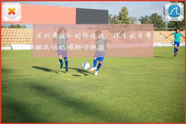 深圳滑板队的阵地战：探索城市滑板文化的崛起与挑战