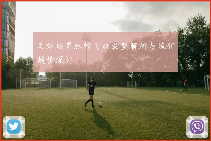 足球明星独特飞机发型解析与流行趋势探讨