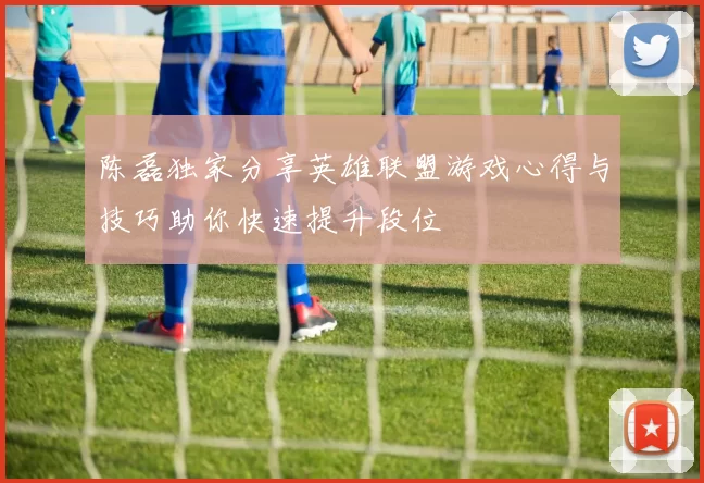 陈磊独家分享英雄联盟游戏心得与技巧助你快速提升段位