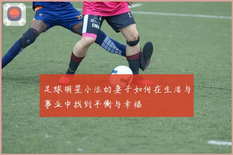 足球明星小法的妻子如何在生活与事业中找到平衡与幸福
