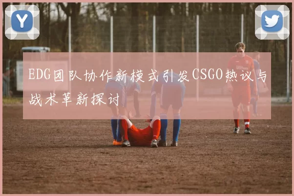 EDG团队协作新模式引发CSGO热议与战术革新探讨