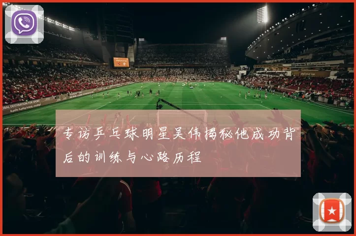 专访乒乓球明星吴伟揭秘他成功背后的训练与心路历程