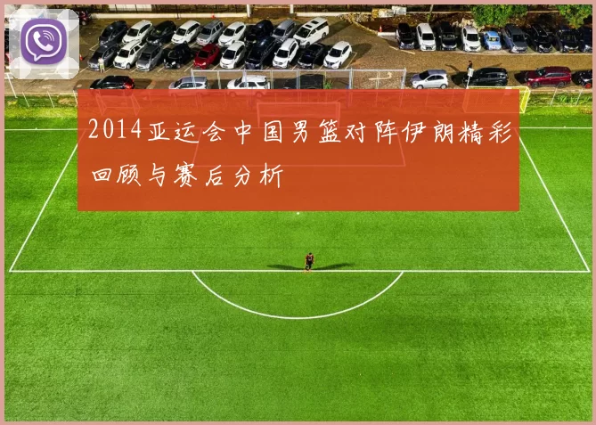 2014亚运会中国男篮对阵伊朗精彩回顾与赛后分析