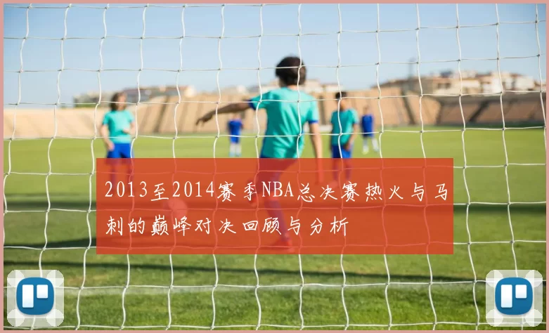 2013至2014赛季NBA总决赛热火与马刺的巅峰对决回顾与分析