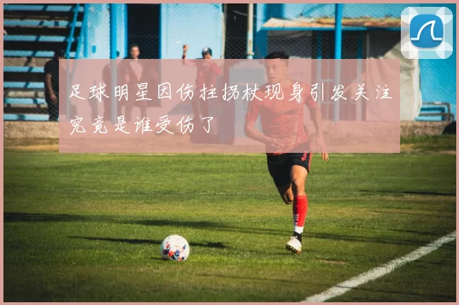 足球明星因伤拄拐杖现身引发关注究竟是谁受伤了