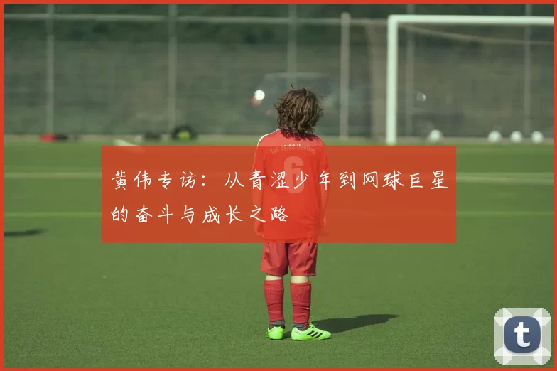 黄伟专访：从青涩少年到网球巨星的奋斗与成长之路