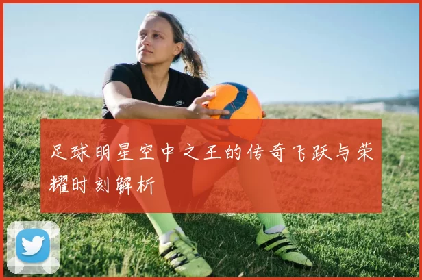足球明星空中之王的传奇飞跃与荣耀时刻解析