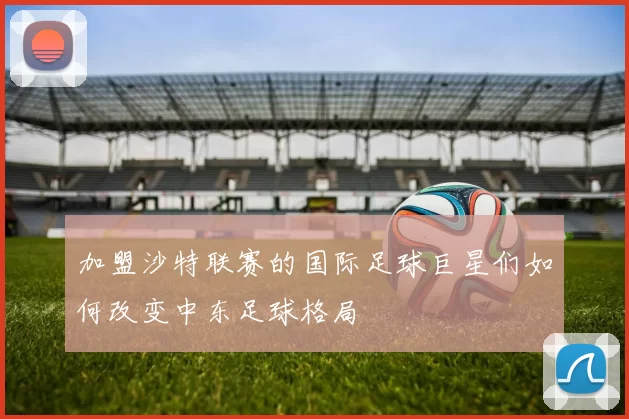 加盟沙特联赛的国际足球巨星们如何改变中东足球格局