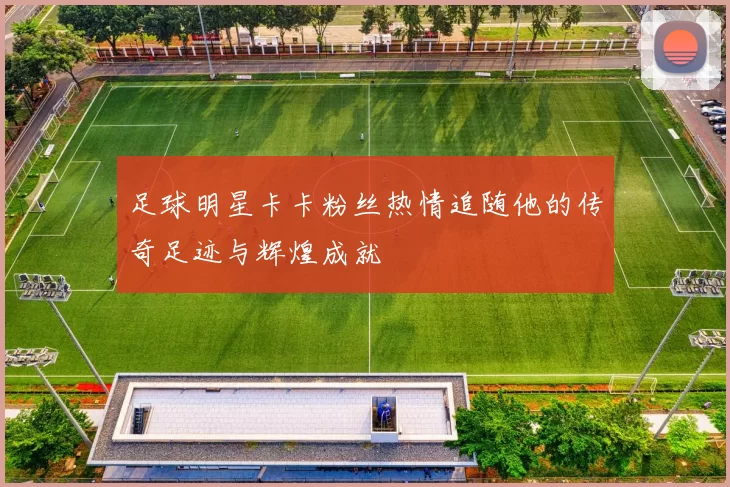 足球明星卡卡粉丝热情追随他的传奇足迹与辉煌成就